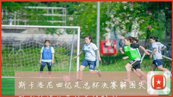 斯卡洛尼回忆足总杯决赛解围失误致利物浦绝平的关键时刻