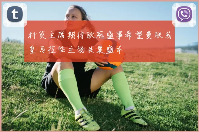 科莫主席期待欧冠盛事希望曼联或皇马莅临主场共襄盛举