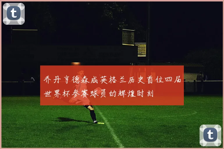 乔丹亨德森成英格兰历史首位四届世界杯参赛球员的辉煌时刻