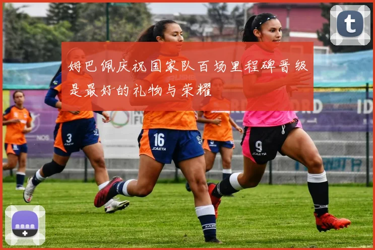 姆巴佩庆祝国家队百场里程碑晋级是最好的礼物与荣耀