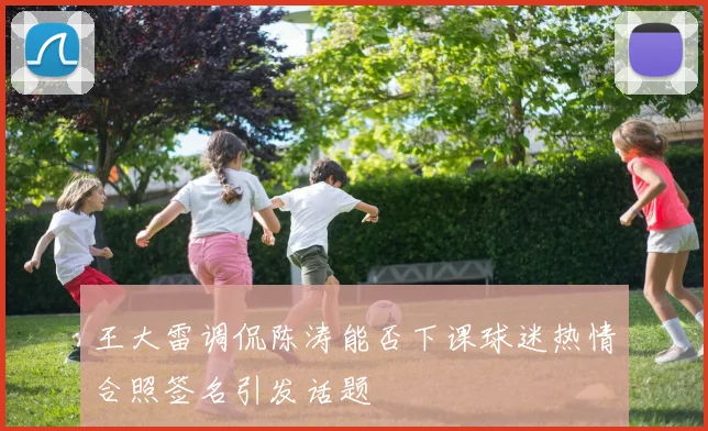 王大雷调侃陈涛能否下课球迷热情合照签名引发话题