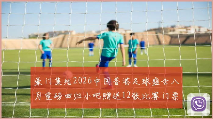 豪门集结2026中国香港足球盛会八月重磅回归小吧赠送12张比赛门票等你来拿