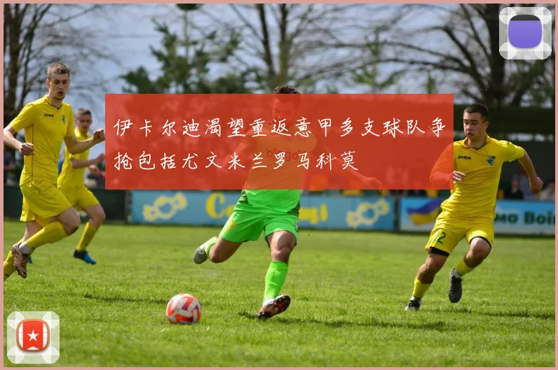 伊卡尔迪渴望重返意甲多支球队争抢包括尤文米兰罗马科莫
