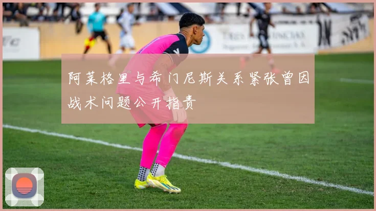 阿莱格里与希门尼斯关系紧张曾因战术问题公开指责