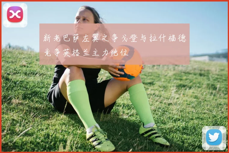 新老巴萨左翼之争戈登与拉什福德竞争英格兰主力地位