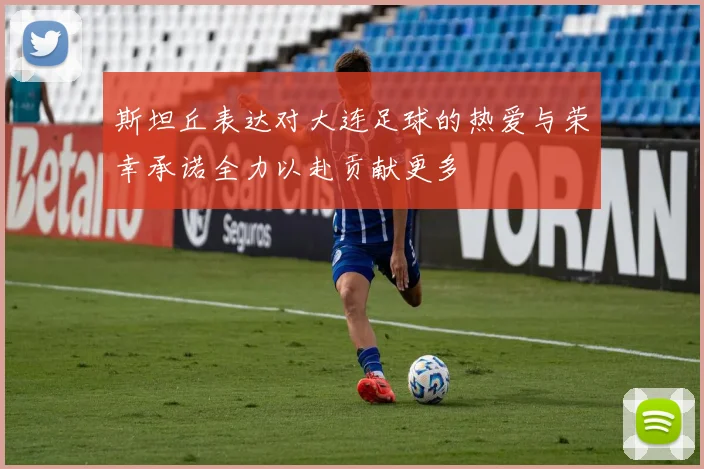 斯坦丘表达对大连足球的热爱与荣幸承诺全力以赴贡献更多