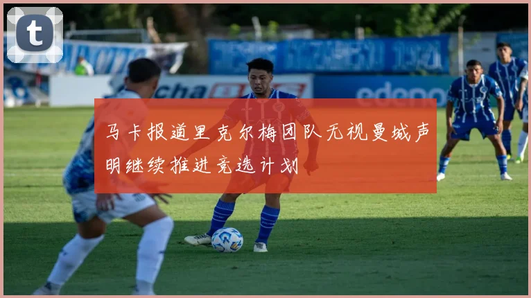 马卡报道里克尔梅团队无视曼城声明继续推进竞选计划