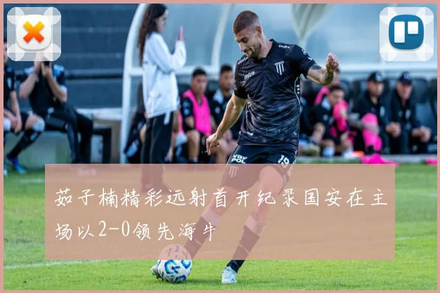 茹子楠精彩远射首开纪录国安在主场以2-0领先海牛
