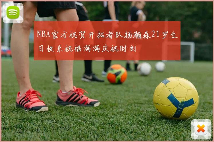 NBA官方祝贺开拓者队杨瀚森21岁生日快乐祝福满满庆祝时刻