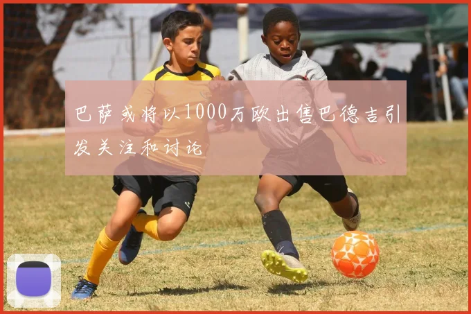 巴萨或将以1000万欧出售巴德吉引发关注和讨论