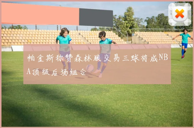 帕金斯称赞森林狼交易三球将成NBA顶级后场组合